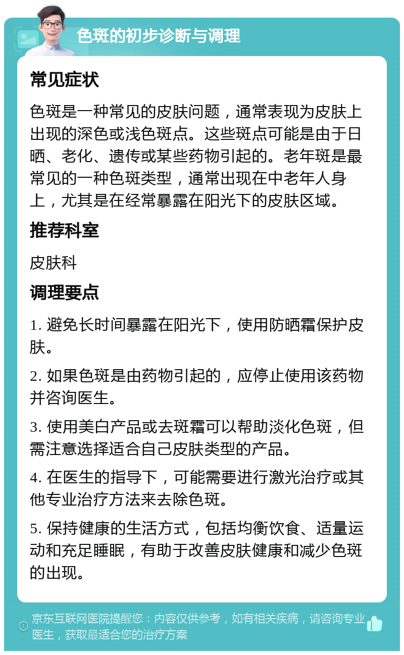 色斑的初步诊断与调理 常见症状 色斑是一种常见的皮肤问题，通常表现为皮肤上出现的深色或浅色斑点。这些斑点可能是由于日晒、老化、遗传或某些药物引起的。老年斑是最常见的一种色斑类型，通常出现在中老年人身上，尤其是在经常暴露在阳光下的皮肤区域。 推荐科室 皮肤科 调理要点 1. 避免长时间暴露在阳光下，使用防晒霜保护皮肤。 2. 如果色斑是由药物引起的，应停止使用该药物并咨询医生。 3. 使用美白产品或去斑霜可以帮助淡化色斑，但需注意选择适合自己皮肤类型的产品。 4. 在医生的指导下，可能需要进行激光治疗或其他专业治疗方法来去除色斑。 5. 保持健康的生活方式，包括均衡饮食、适量运动和充足睡眠，有助于改善皮肤健康和减少色斑的出现。