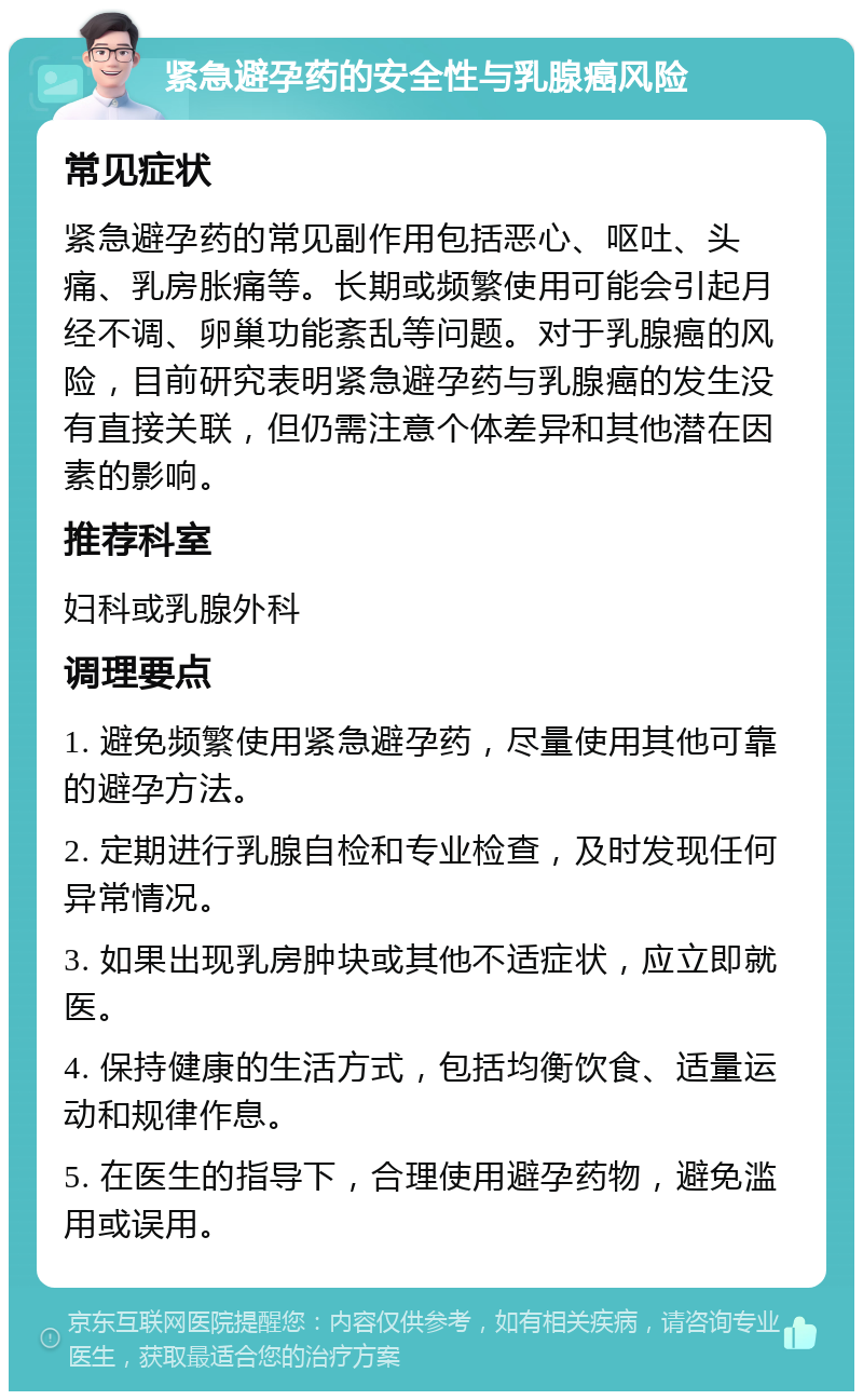 紧急避孕药的安全性与乳腺癌风险 常见症状 紧急避孕药的常见副作用包括恶心、呕吐、头痛、乳房胀痛等。长期或频繁使用可能会引起月经不调、卵巢功能紊乱等问题。对于乳腺癌的风险，目前研究表明紧急避孕药与乳腺癌的发生没有直接关联，但仍需注意个体差异和其他潜在因素的影响。 推荐科室 妇科或乳腺外科 调理要点 1. 避免频繁使用紧急避孕药，尽量使用其他可靠的避孕方法。 2. 定期进行乳腺自检和专业检查，及时发现任何异常情况。 3. 如果出现乳房肿块或其他不适症状，应立即就医。 4. 保持健康的生活方式，包括均衡饮食、适量运动和规律作息。 5. 在医生的指导下，合理使用避孕药物，避免滥用或误用。