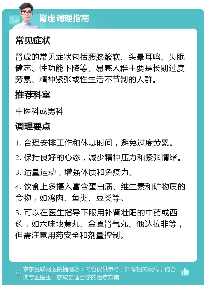 肾虚调理指南 常见症状 肾虚的常见症状包括腰膝酸软、头晕耳鸣、失眠健忘、性功能下降等。易感人群主要是长期过度劳累、精神紧张或性生活不节制的人群。 推荐科室 中医科或男科 调理要点 1. 合理安排工作和休息时间，避免过度劳累。 2. 保持良好的心态，减少精神压力和紧张情绪。 3. 适量运动，增强体质和免疫力。 4. 饮食上多摄入富含蛋白质、维生素和矿物质的食物，如鸡肉、鱼类、豆类等。 5. 可以在医生指导下服用补肾壮阳的中药或西药，如六味地黄丸、金匮肾气丸、他达拉非等，但需注意用药安全和剂量控制。