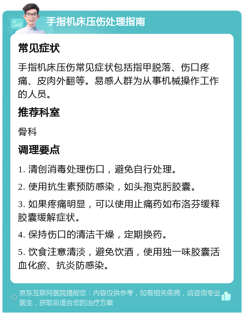 手指机床压伤处理指南 常见症状 手指机床压伤常见症状包括指甲脱落、伤口疼痛、皮肉外翻等。易感人群为从事机械操作工作的人员。 推荐科室 骨科 调理要点 1. 清创消毒处理伤口，避免自行处理。 2. 使用抗生素预防感染，如头孢克肟胶囊。 3. 如果疼痛明显，可以使用止痛药如布洛芬缓释胶囊缓解症状。 4. 保持伤口的清洁干燥，定期换药。 5. 饮食注意清淡，避免饮酒，使用独一味胶囊活血化瘀、抗炎防感染。