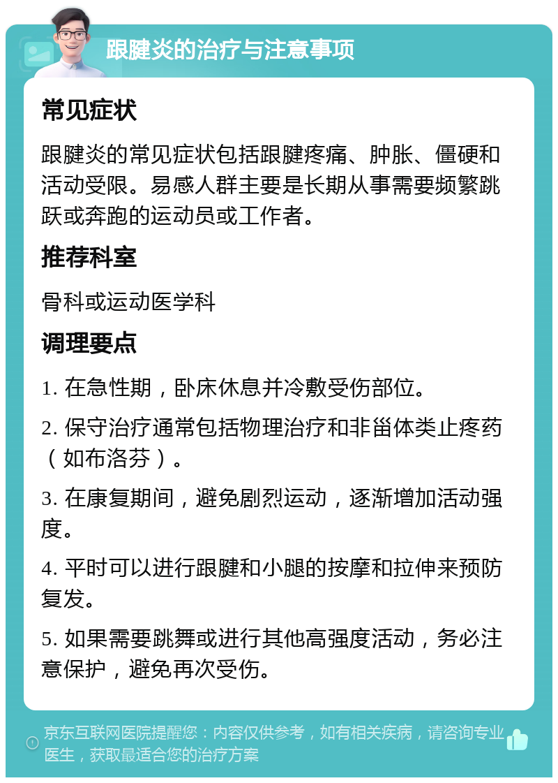 跟腱炎的治疗与注意事项 常见症状 跟腱炎的常见症状包括跟腱疼痛、肿胀、僵硬和活动受限。易感人群主要是长期从事需要频繁跳跃或奔跑的运动员或工作者。 推荐科室 骨科或运动医学科 调理要点 1. 在急性期，卧床休息并冷敷受伤部位。 2. 保守治疗通常包括物理治疗和非甾体类止疼药（如布洛芬）。 3. 在康复期间，避免剧烈运动，逐渐增加活动强度。 4. 平时可以进行跟腱和小腿的按摩和拉伸来预防复发。 5. 如果需要跳舞或进行其他高强度活动，务必注意保护，避免再次受伤。