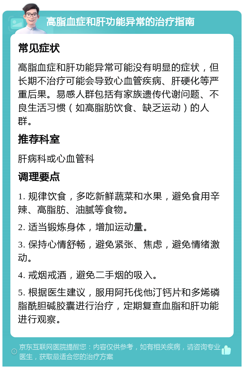 高脂血症和肝功能异常的治疗指南 常见症状 高脂血症和肝功能异常可能没有明显的症状，但长期不治疗可能会导致心血管疾病、肝硬化等严重后果。易感人群包括有家族遗传代谢问题、不良生活习惯（如高脂肪饮食、缺乏运动）的人群。 推荐科室 肝病科或心血管科 调理要点 1. 规律饮食，多吃新鲜蔬菜和水果，避免食用辛辣、高脂肪、油腻等食物。 2. 适当锻炼身体，增加运动量。 3. 保持心情舒畅，避免紧张、焦虑，避免情绪激动。 4. 戒烟戒酒，避免二手烟的吸入。 5. 根据医生建议，服用阿托伐他汀钙片和多烯磷脂酰胆碱胶囊进行治疗，定期复查血脂和肝功能进行观察。