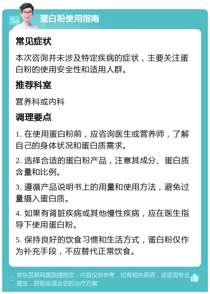 蛋白粉使用指南 常见症状 本次咨询并未涉及特定疾病的症状，主要关注蛋白粉的使用安全性和适用人群。 推荐科室 营养科或内科 调理要点 1. 在使用蛋白粉前，应咨询医生或营养师，了解自己的身体状况和蛋白质需求。 2. 选择合适的蛋白粉产品，注意其成分、蛋白质含量和比例。 3. 遵循产品说明书上的用量和使用方法，避免过量摄入蛋白质。 4. 如果有肾脏疾病或其他慢性疾病，应在医生指导下使用蛋白粉。 5. 保持良好的饮食习惯和生活方式，蛋白粉仅作为补充手段，不应替代正常饮食。