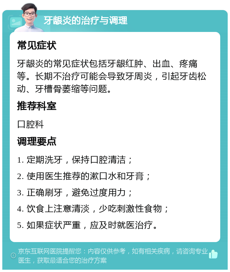 牙龈炎的治疗与调理 常见症状 牙龈炎的常见症状包括牙龈红肿、出血、疼痛等。长期不治疗可能会导致牙周炎，引起牙齿松动、牙槽骨萎缩等问题。 推荐科室 口腔科 调理要点 1. 定期洗牙，保持口腔清洁； 2. 使用医生推荐的漱口水和牙膏； 3. 正确刷牙，避免过度用力； 4. 饮食上注意清淡，少吃刺激性食物； 5. 如果症状严重，应及时就医治疗。