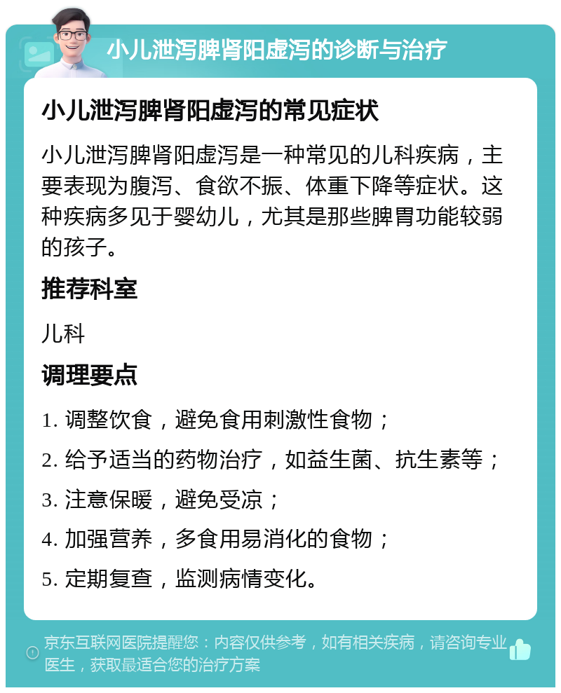 小儿泄泻脾肾阳虚泻的诊断与治疗 小儿泄泻脾肾阳虚泻的常见症状 小儿泄泻脾肾阳虚泻是一种常见的儿科疾病，主要表现为腹泻、食欲不振、体重下降等症状。这种疾病多见于婴幼儿，尤其是那些脾胃功能较弱的孩子。 推荐科室 儿科 调理要点 1. 调整饮食，避免食用刺激性食物； 2. 给予适当的药物治疗，如益生菌、抗生素等； 3. 注意保暖，避免受凉； 4. 加强营养，多食用易消化的食物； 5. 定期复查，监测病情变化。