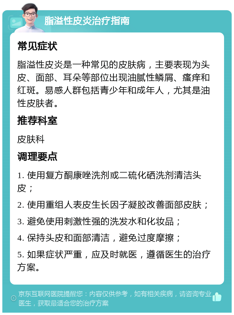 脂溢性皮炎治疗指南 常见症状 脂溢性皮炎是一种常见的皮肤病，主要表现为头皮、面部、耳朵等部位出现油腻性鳞屑、瘙痒和红斑。易感人群包括青少年和成年人，尤其是油性皮肤者。 推荐科室 皮肤科 调理要点 1. 使用复方酮康唑洗剂或二硫化硒洗剂清洁头皮； 2. 使用重组人表皮生长因子凝胶改善面部皮肤； 3. 避免使用刺激性强的洗发水和化妆品； 4. 保持头皮和面部清洁，避免过度摩擦； 5. 如果症状严重，应及时就医，遵循医生的治疗方案。