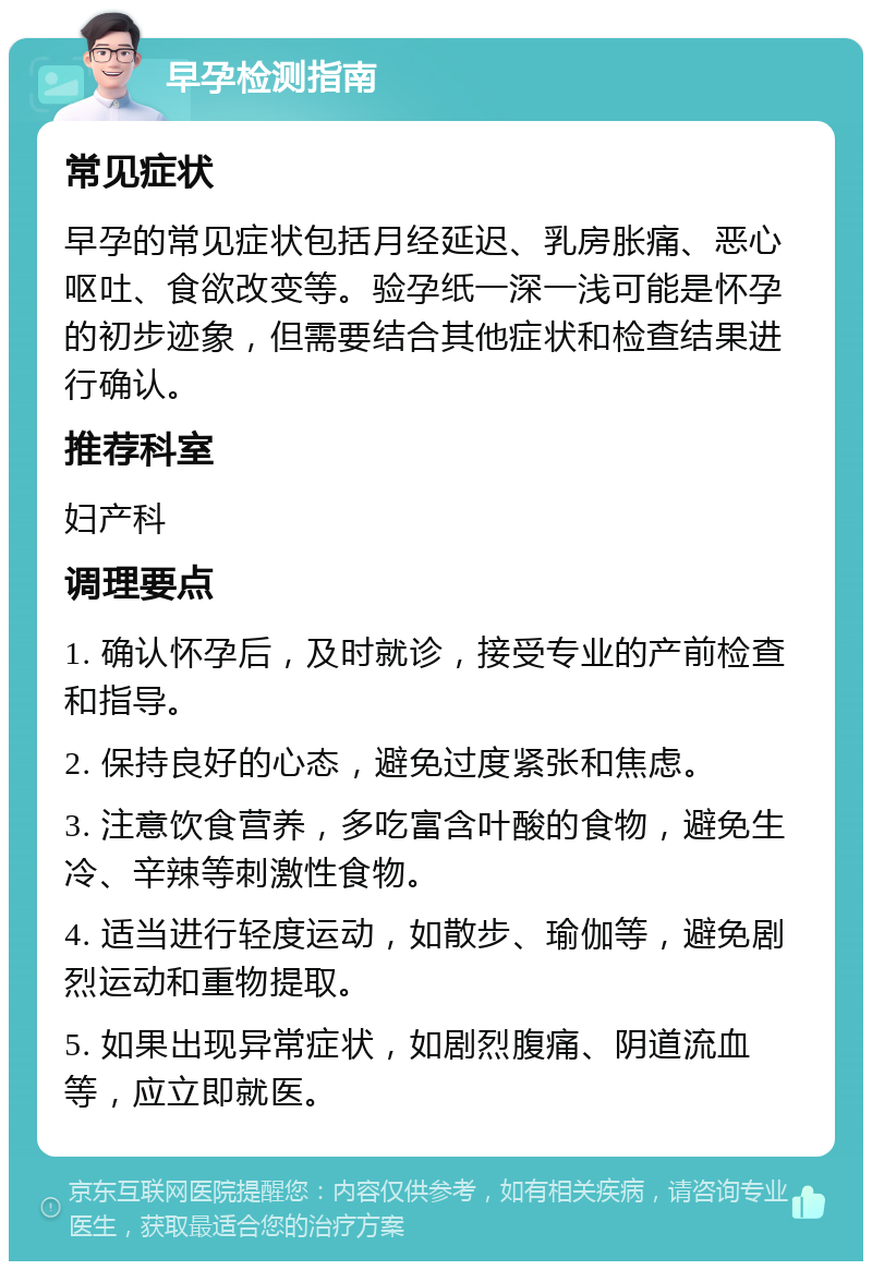 早孕检测指南 常见症状 早孕的常见症状包括月经延迟、乳房胀痛、恶心呕吐、食欲改变等。验孕纸一深一浅可能是怀孕的初步迹象，但需要结合其他症状和检查结果进行确认。 推荐科室 妇产科 调理要点 1. 确认怀孕后，及时就诊，接受专业的产前检查和指导。 2. 保持良好的心态，避免过度紧张和焦虑。 3. 注意饮食营养，多吃富含叶酸的食物，避免生冷、辛辣等刺激性食物。 4. 适当进行轻度运动，如散步、瑜伽等，避免剧烈运动和重物提取。 5. 如果出现异常症状，如剧烈腹痛、阴道流血等，应立即就医。