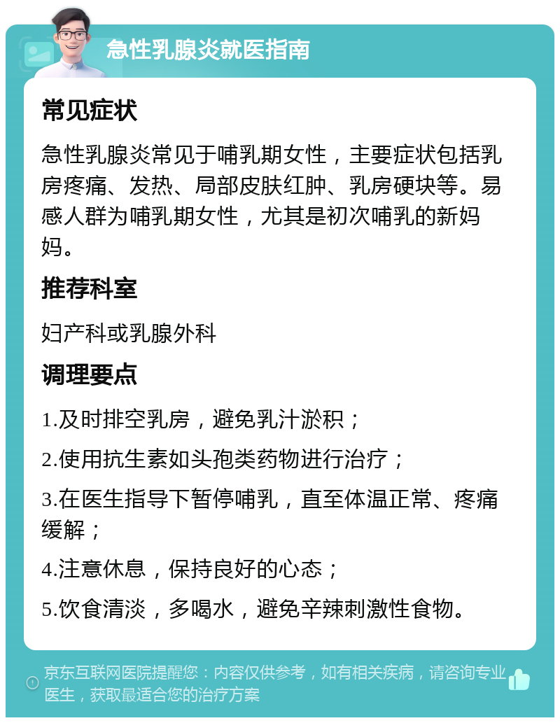 急性乳腺炎就医指南 常见症状 急性乳腺炎常见于哺乳期女性，主要症状包括乳房疼痛、发热、局部皮肤红肿、乳房硬块等。易感人群为哺乳期女性，尤其是初次哺乳的新妈妈。 推荐科室 妇产科或乳腺外科 调理要点 1.及时排空乳房，避免乳汁淤积； 2.使用抗生素如头孢类药物进行治疗； 3.在医生指导下暂停哺乳，直至体温正常、疼痛缓解； 4.注意休息，保持良好的心态； 5.饮食清淡，多喝水，避免辛辣刺激性食物。