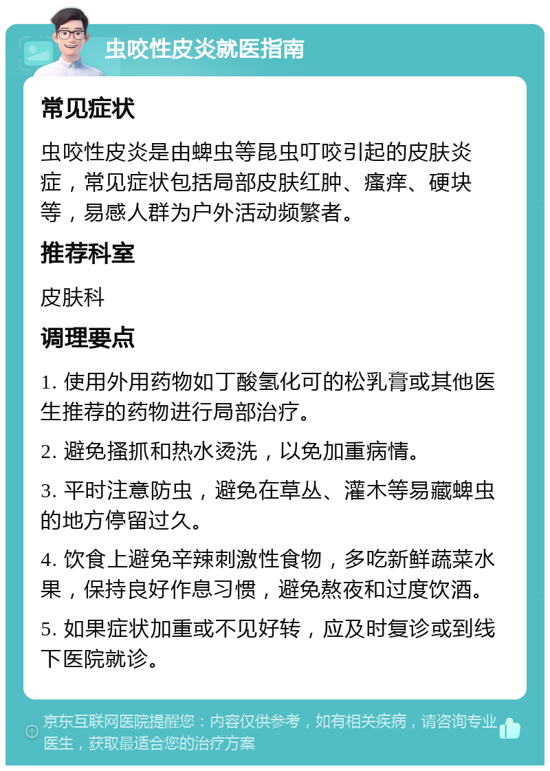 虫咬性皮炎就医指南 常见症状 虫咬性皮炎是由蜱虫等昆虫叮咬引起的皮肤炎症，常见症状包括局部皮肤红肿、瘙痒、硬块等，易感人群为户外活动频繁者。 推荐科室 皮肤科 调理要点 1. 使用外用药物如丁酸氢化可的松乳膏或其他医生推荐的药物进行局部治疗。 2. 避免搔抓和热水烫洗，以免加重病情。 3. 平时注意防虫，避免在草丛、灌木等易藏蜱虫的地方停留过久。 4. 饮食上避免辛辣刺激性食物，多吃新鲜蔬菜水果，保持良好作息习惯，避免熬夜和过度饮酒。 5. 如果症状加重或不见好转，应及时复诊或到线下医院就诊。