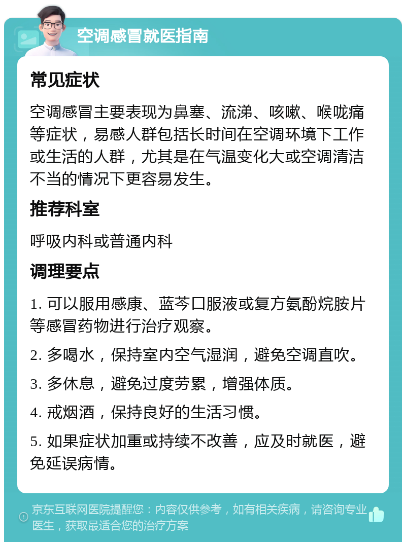 空调感冒就医指南 常见症状 空调感冒主要表现为鼻塞、流涕、咳嗽、喉咙痛等症状，易感人群包括长时间在空调环境下工作或生活的人群，尤其是在气温变化大或空调清洁不当的情况下更容易发生。 推荐科室 呼吸内科或普通内科 调理要点 1. 可以服用感康、蓝芩口服液或复方氨酚烷胺片等感冒药物进行治疗观察。 2. 多喝水，保持室内空气湿润，避免空调直吹。 3. 多休息，避免过度劳累，增强体质。 4. 戒烟酒，保持良好的生活习惯。 5. 如果症状加重或持续不改善，应及时就医，避免延误病情。