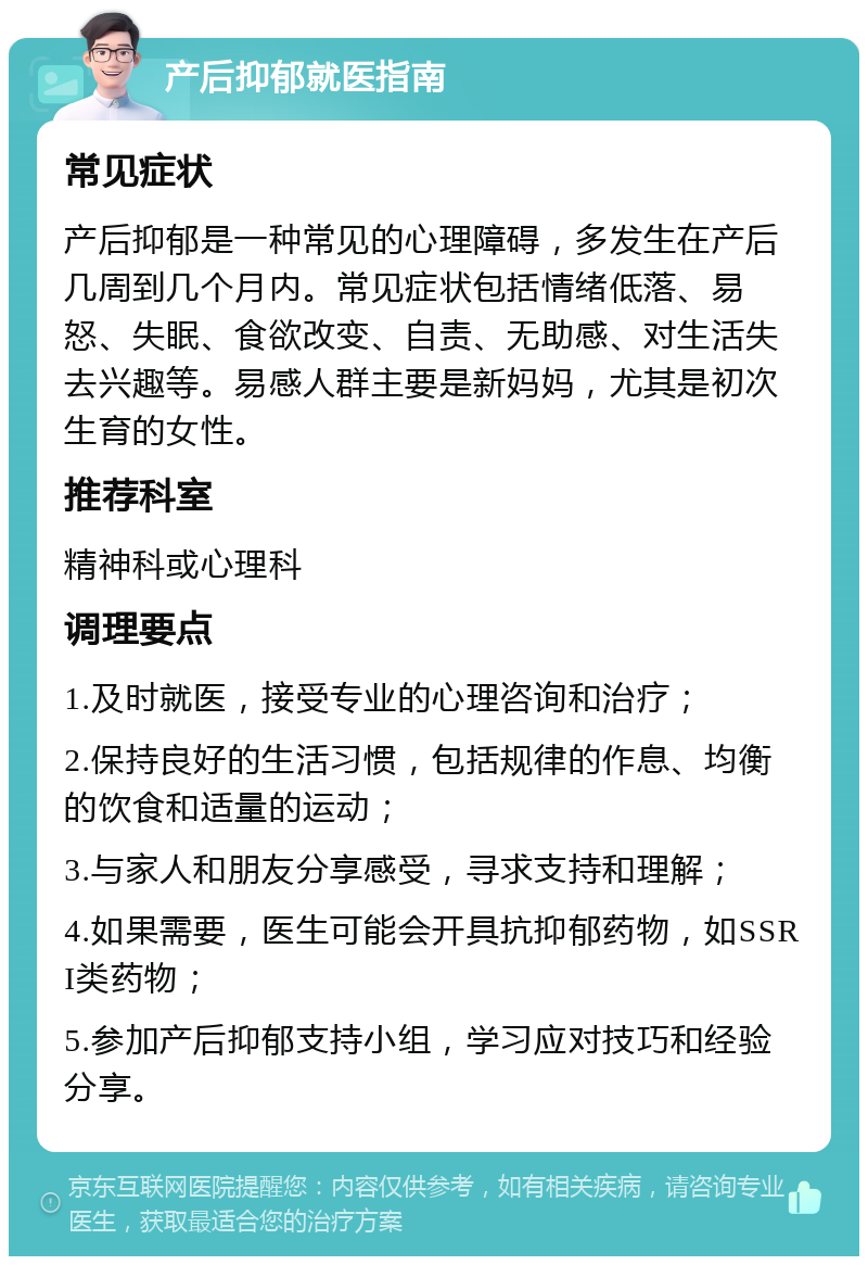 产后抑郁就医指南 常见症状 产后抑郁是一种常见的心理障碍，多发生在产后几周到几个月内。常见症状包括情绪低落、易怒、失眠、食欲改变、自责、无助感、对生活失去兴趣等。易感人群主要是新妈妈，尤其是初次生育的女性。 推荐科室 精神科或心理科 调理要点 1.及时就医，接受专业的心理咨询和治疗； 2.保持良好的生活习惯，包括规律的作息、均衡的饮食和适量的运动； 3.与家人和朋友分享感受，寻求支持和理解； 4.如果需要，医生可能会开具抗抑郁药物，如SSRI类药物； 5.参加产后抑郁支持小组，学习应对技巧和经验分享。