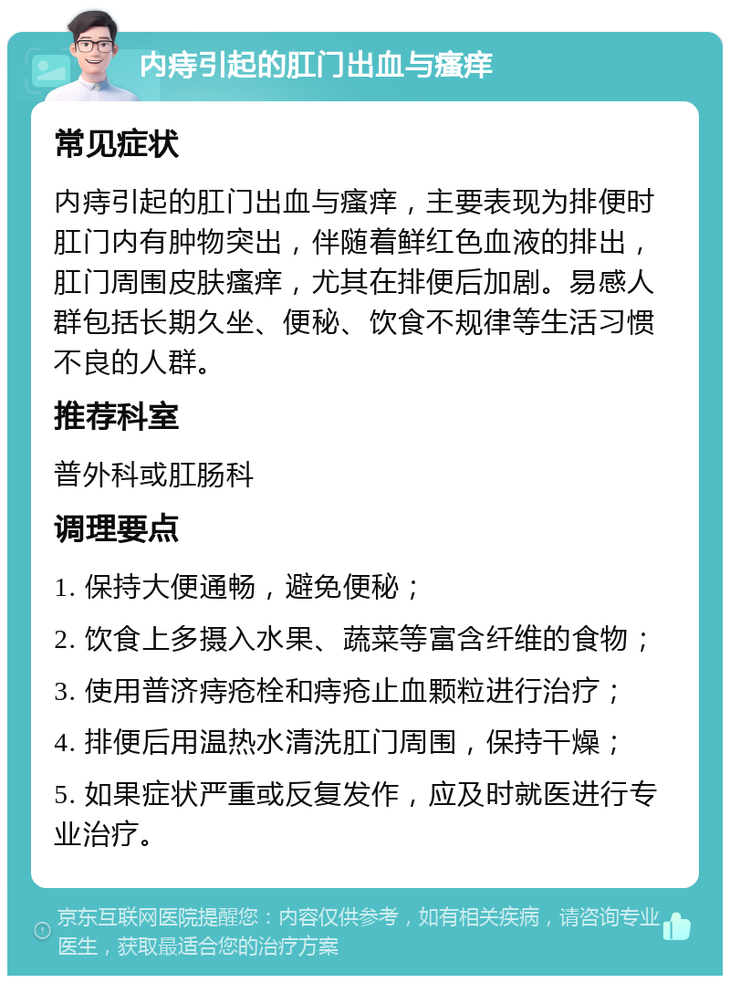 内痔引起的肛门出血与瘙痒 常见症状 内痔引起的肛门出血与瘙痒，主要表现为排便时肛门内有肿物突出，伴随着鲜红色血液的排出，肛门周围皮肤瘙痒，尤其在排便后加剧。易感人群包括长期久坐、便秘、饮食不规律等生活习惯不良的人群。 推荐科室 普外科或肛肠科 调理要点 1. 保持大便通畅，避免便秘； 2. 饮食上多摄入水果、蔬菜等富含纤维的食物； 3. 使用普济痔疮栓和痔疮止血颗粒进行治疗； 4. 排便后用温热水清洗肛门周围，保持干燥； 5. 如果症状严重或反复发作，应及时就医进行专业治疗。