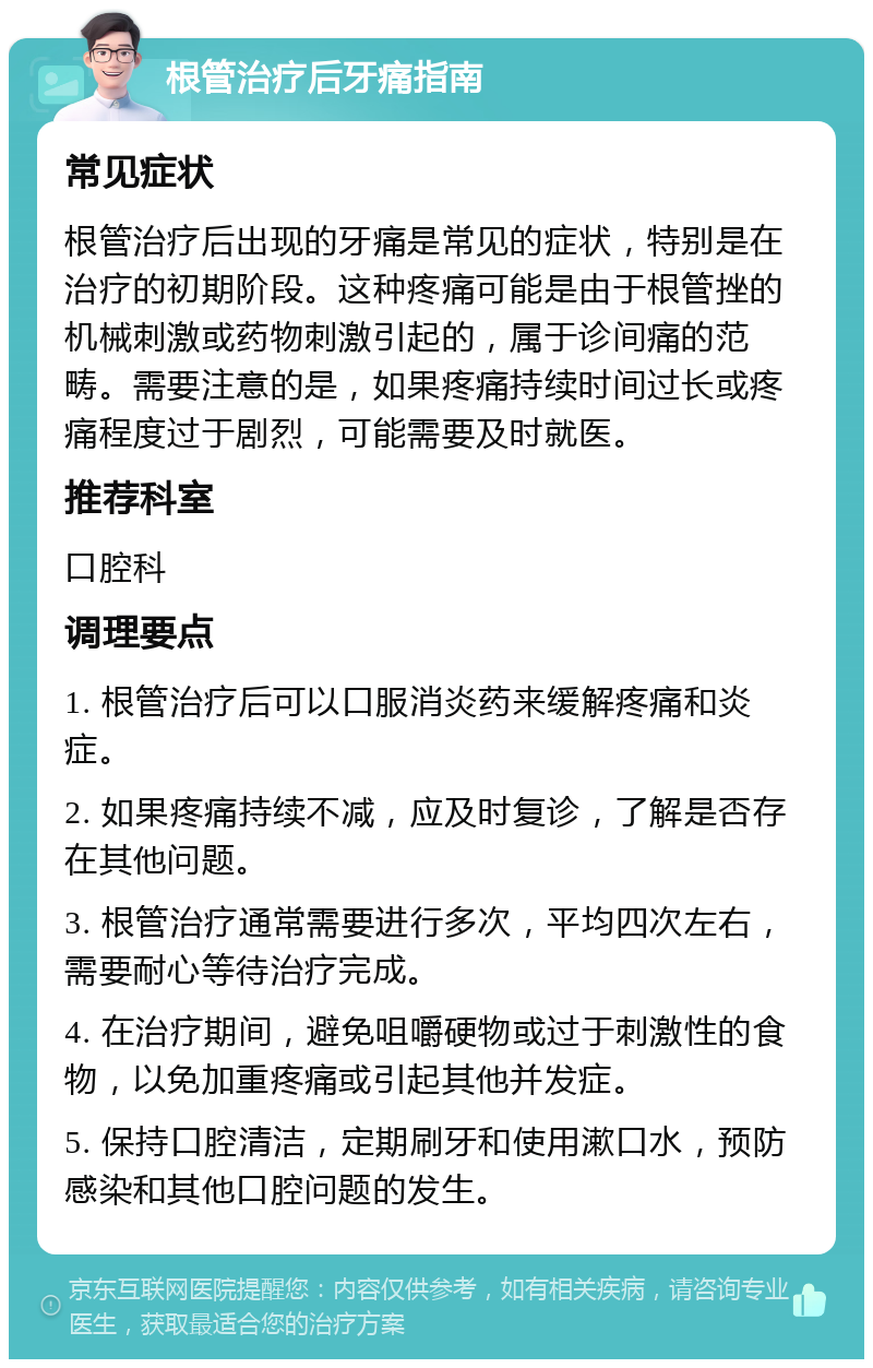 根管治疗后牙痛指南 常见症状 根管治疗后出现的牙痛是常见的症状，特别是在治疗的初期阶段。这种疼痛可能是由于根管挫的机械刺激或药物刺激引起的，属于诊间痛的范畴。需要注意的是，如果疼痛持续时间过长或疼痛程度过于剧烈，可能需要及时就医。 推荐科室 口腔科 调理要点 1. 根管治疗后可以口服消炎药来缓解疼痛和炎症。 2. 如果疼痛持续不减，应及时复诊，了解是否存在其他问题。 3. 根管治疗通常需要进行多次，平均四次左右，需要耐心等待治疗完成。 4. 在治疗期间，避免咀嚼硬物或过于刺激性的食物，以免加重疼痛或引起其他并发症。 5. 保持口腔清洁，定期刷牙和使用漱口水，预防感染和其他口腔问题的发生。