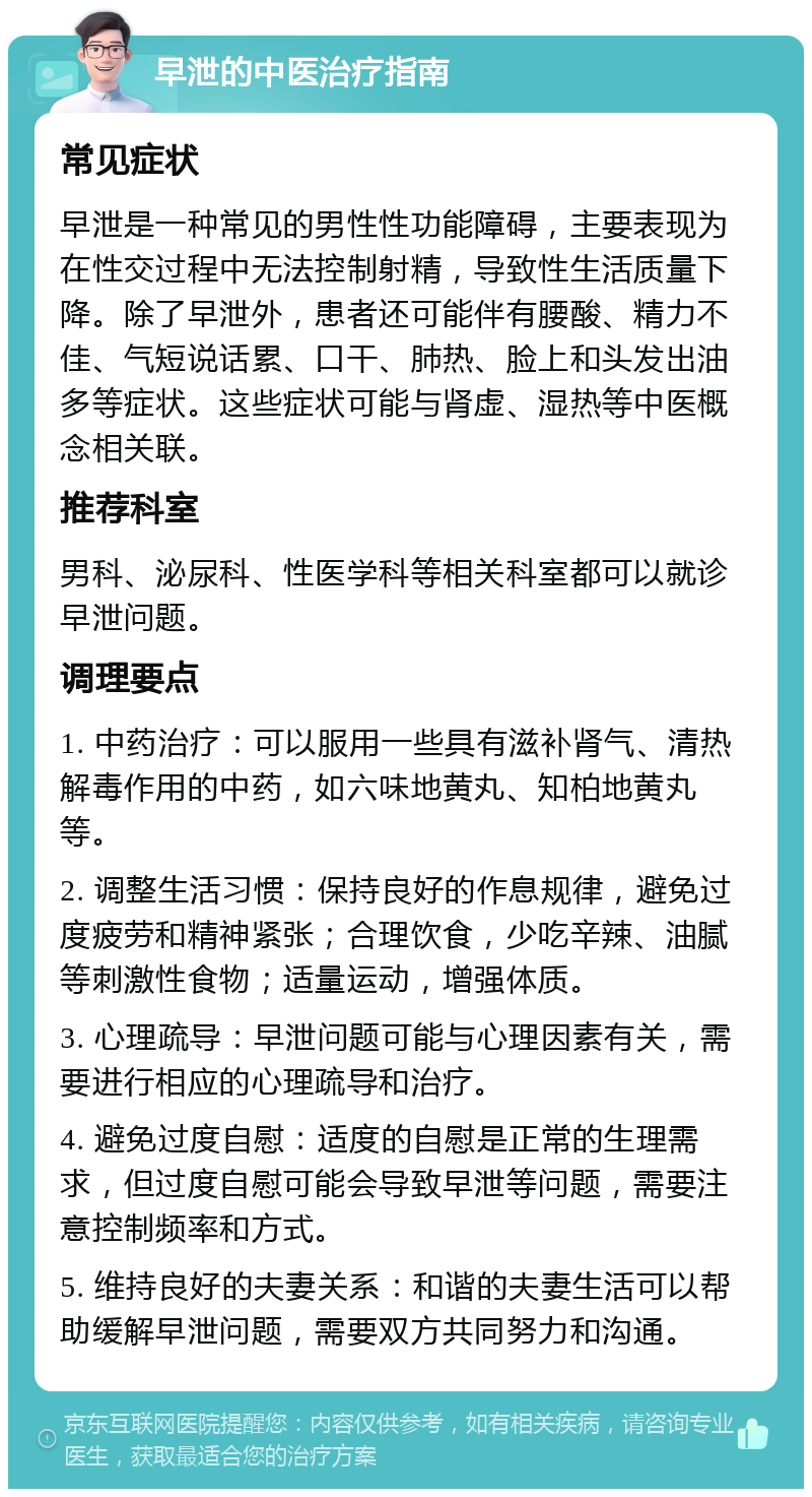 早泄的中医治疗指南 常见症状 早泄是一种常见的男性性功能障碍，主要表现为在性交过程中无法控制射精，导致性生活质量下降。除了早泄外，患者还可能伴有腰酸、精力不佳、气短说话累、口干、肺热、脸上和头发出油多等症状。这些症状可能与肾虚、湿热等中医概念相关联。 推荐科室 男科、泌尿科、性医学科等相关科室都可以就诊早泄问题。 调理要点 1. 中药治疗：可以服用一些具有滋补肾气、清热解毒作用的中药，如六味地黄丸、知柏地黄丸等。 2. 调整生活习惯：保持良好的作息规律，避免过度疲劳和精神紧张；合理饮食，少吃辛辣、油腻等刺激性食物；适量运动，增强体质。 3. 心理疏导：早泄问题可能与心理因素有关，需要进行相应的心理疏导和治疗。 4. 避免过度自慰：适度的自慰是正常的生理需求，但过度自慰可能会导致早泄等问题，需要注意控制频率和方式。 5. 维持良好的夫妻关系：和谐的夫妻生活可以帮助缓解早泄问题，需要双方共同努力和沟通。