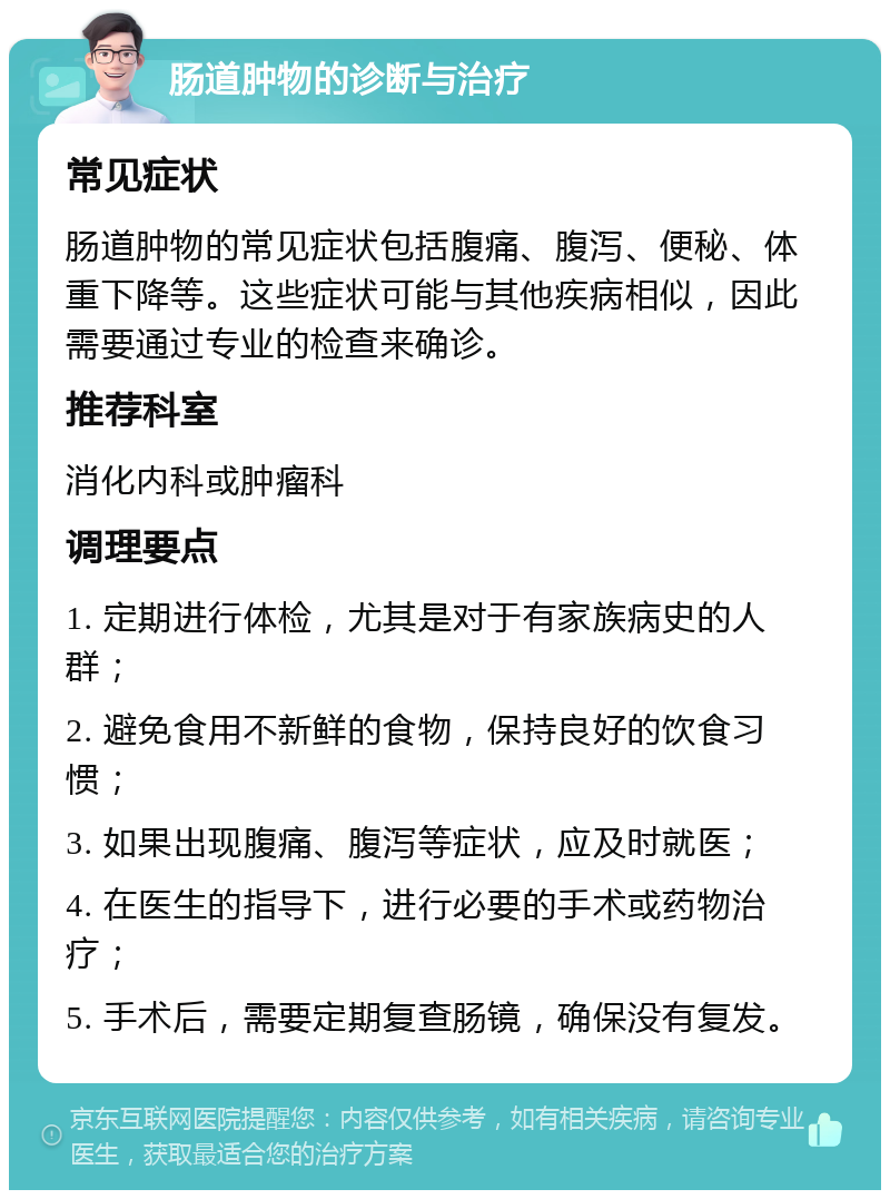 肠道肿物的诊断与治疗 常见症状 肠道肿物的常见症状包括腹痛、腹泻、便秘、体重下降等。这些症状可能与其他疾病相似，因此需要通过专业的检查来确诊。 推荐科室 消化内科或肿瘤科 调理要点 1. 定期进行体检，尤其是对于有家族病史的人群； 2. 避免食用不新鲜的食物，保持良好的饮食习惯； 3. 如果出现腹痛、腹泻等症状，应及时就医； 4. 在医生的指导下，进行必要的手术或药物治疗； 5. 手术后，需要定期复查肠镜，确保没有复发。