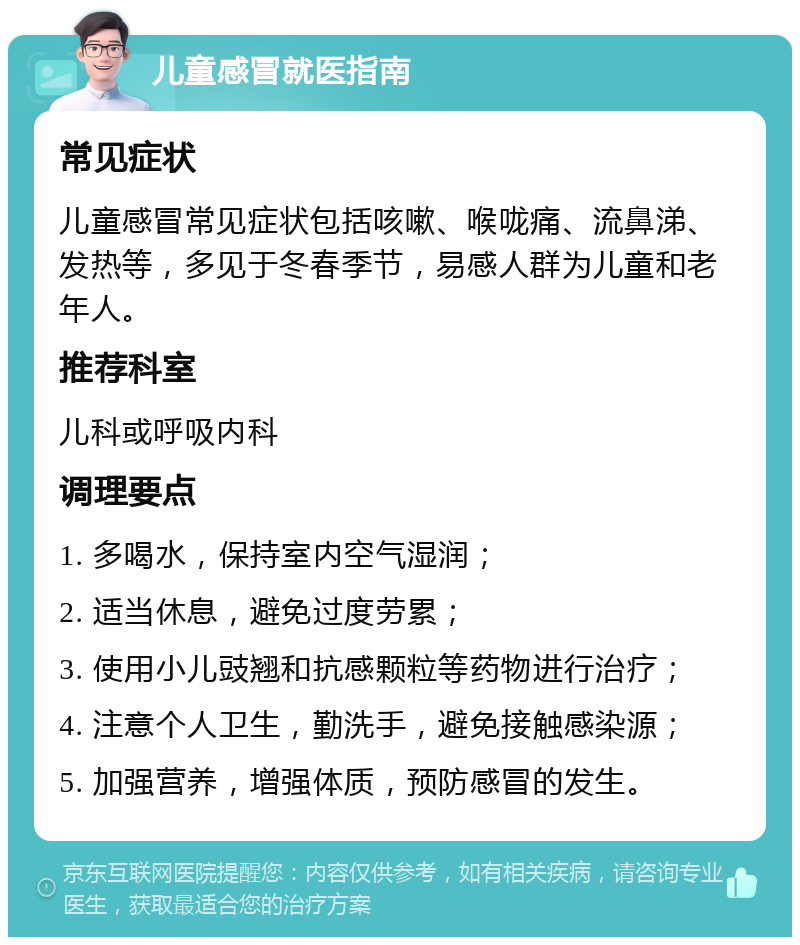 儿童感冒就医指南 常见症状 儿童感冒常见症状包括咳嗽、喉咙痛、流鼻涕、发热等，多见于冬春季节，易感人群为儿童和老年人。 推荐科室 儿科或呼吸内科 调理要点 1. 多喝水，保持室内空气湿润； 2. 适当休息，避免过度劳累； 3. 使用小儿豉翘和抗感颗粒等药物进行治疗； 4. 注意个人卫生，勤洗手，避免接触感染源； 5. 加强营养，增强体质，预防感冒的发生。