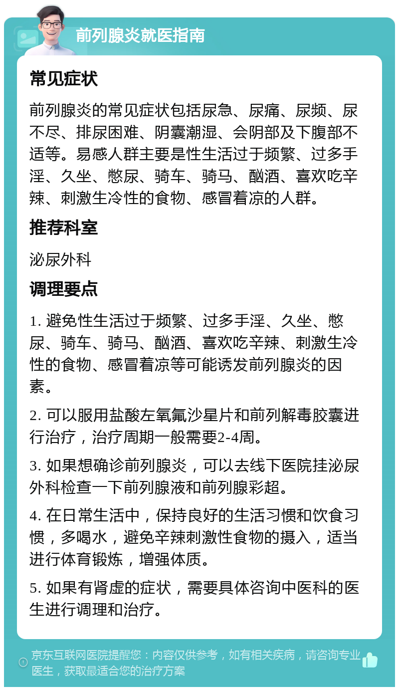 前列腺炎就医指南 常见症状 前列腺炎的常见症状包括尿急、尿痛、尿频、尿不尽、排尿困难、阴囊潮湿、会阴部及下腹部不适等。易感人群主要是性生活过于频繁、过多手淫、久坐、憋尿、骑车、骑马、酗酒、喜欢吃辛辣、刺激生冷性的食物、感冒着凉的人群。 推荐科室 泌尿外科 调理要点 1. 避免性生活过于频繁、过多手淫、久坐、憋尿、骑车、骑马、酗酒、喜欢吃辛辣、刺激生冷性的食物、感冒着凉等可能诱发前列腺炎的因素。 2. 可以服用盐酸左氧氟沙星片和前列解毒胶囊进行治疗，治疗周期一般需要2-4周。 3. 如果想确诊前列腺炎，可以去线下医院挂泌尿外科检查一下前列腺液和前列腺彩超。 4. 在日常生活中，保持良好的生活习惯和饮食习惯，多喝水，避免辛辣刺激性食物的摄入，适当进行体育锻炼，增强体质。 5. 如果有肾虚的症状，需要具体咨询中医科的医生进行调理和治疗。