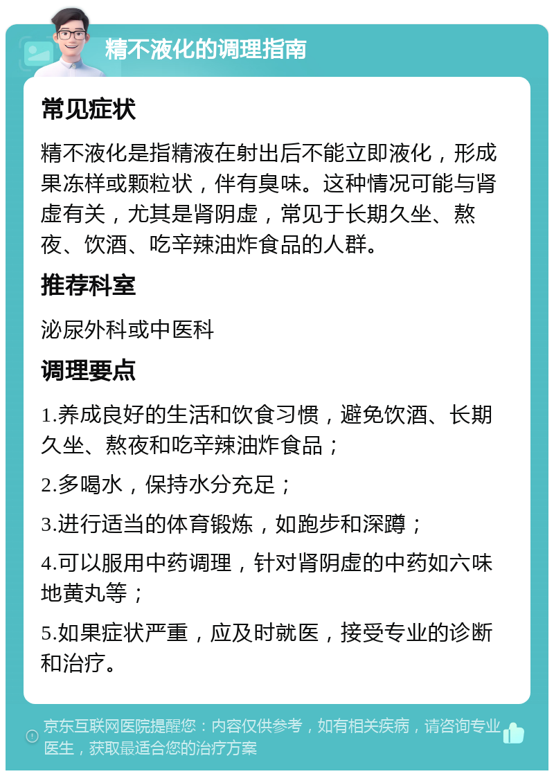 精不液化的调理指南 常见症状 精不液化是指精液在射出后不能立即液化，形成果冻样或颗粒状，伴有臭味。这种情况可能与肾虚有关，尤其是肾阴虚，常见于长期久坐、熬夜、饮酒、吃辛辣油炸食品的人群。 推荐科室 泌尿外科或中医科 调理要点 1.养成良好的生活和饮食习惯，避免饮酒、长期久坐、熬夜和吃辛辣油炸食品； 2.多喝水，保持水分充足； 3.进行适当的体育锻炼，如跑步和深蹲； 4.可以服用中药调理，针对肾阴虚的中药如六味地黄丸等； 5.如果症状严重，应及时就医，接受专业的诊断和治疗。