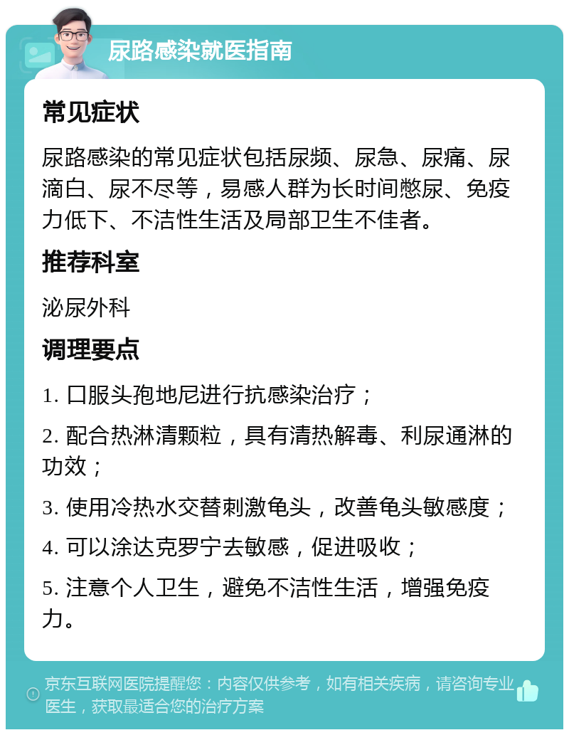 尿路感染就医指南 常见症状 尿路感染的常见症状包括尿频、尿急、尿痛、尿滴白、尿不尽等，易感人群为长时间憋尿、免疫力低下、不洁性生活及局部卫生不佳者。 推荐科室 泌尿外科 调理要点 1. 口服头孢地尼进行抗感染治疗； 2. 配合热淋清颗粒，具有清热解毒、利尿通淋的功效； 3. 使用冷热水交替刺激龟头，改善龟头敏感度； 4. 可以涂达克罗宁去敏感，促进吸收； 5. 注意个人卫生，避免不洁性生活，增强免疫力。