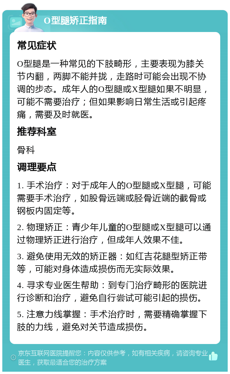 O型腿矫正指南 常见症状 O型腿是一种常见的下肢畸形，主要表现为膝关节内翻，两脚不能并拢，走路时可能会出现不协调的步态。成年人的O型腿或X型腿如果不明显，可能不需要治疗；但如果影响日常生活或引起疼痛，需要及时就医。 推荐科室 骨科 调理要点 1. 手术治疗：对于成年人的O型腿或X型腿，可能需要手术治疗，如股骨远端或胫骨近端的截骨或钢板内固定等。 2. 物理矫正：青少年儿童的O型腿或X型腿可以通过物理矫正进行治疗，但成年人效果不佳。 3. 避免使用无效的矫正器：如红吉花腿型矫正带等，可能对身体造成损伤而无实际效果。 4. 寻求专业医生帮助：到专门治疗畸形的医院进行诊断和治疗，避免自行尝试可能引起的损伤。 5. 注意力线掌握：手术治疗时，需要精确掌握下肢的力线，避免对关节造成损伤。