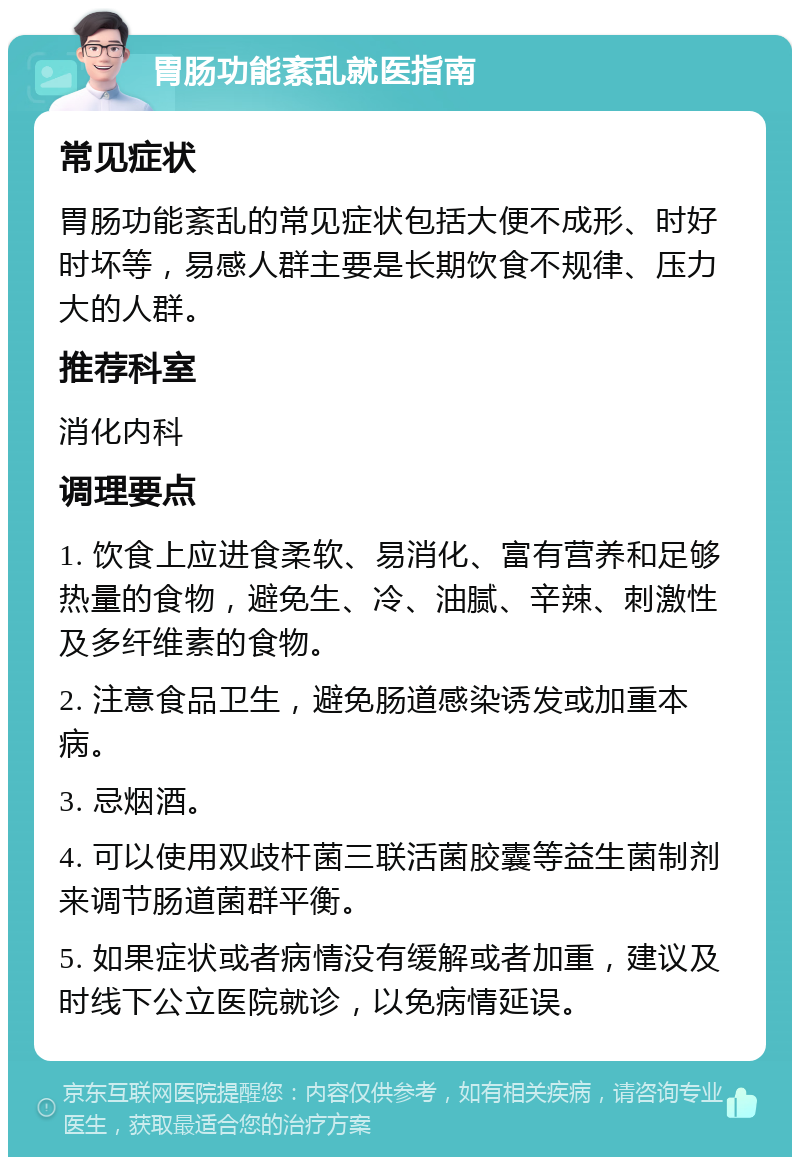 胃肠功能紊乱就医指南 常见症状 胃肠功能紊乱的常见症状包括大便不成形、时好时坏等，易感人群主要是长期饮食不规律、压力大的人群。 推荐科室 消化内科 调理要点 1. 饮食上应进食柔软、易消化、富有营养和足够热量的食物，避免生、冷、油腻、辛辣、刺激性及多纤维素的食物。 2. 注意食品卫生，避免肠道感染诱发或加重本病。 3. 忌烟酒。 4. 可以使用双歧杆菌三联活菌胶囊等益生菌制剂来调节肠道菌群平衡。 5. 如果症状或者病情没有缓解或者加重，建议及时线下公立医院就诊，以免病情延误。