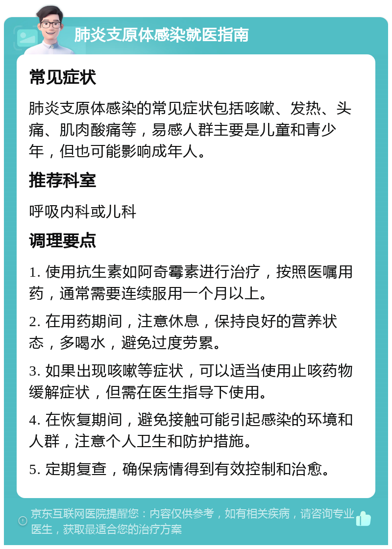 肺炎支原体感染就医指南 常见症状 肺炎支原体感染的常见症状包括咳嗽、发热、头痛、肌肉酸痛等，易感人群主要是儿童和青少年，但也可能影响成年人。 推荐科室 呼吸内科或儿科 调理要点 1. 使用抗生素如阿奇霉素进行治疗，按照医嘱用药，通常需要连续服用一个月以上。 2. 在用药期间，注意休息，保持良好的营养状态，多喝水，避免过度劳累。 3. 如果出现咳嗽等症状，可以适当使用止咳药物缓解症状，但需在医生指导下使用。 4. 在恢复期间，避免接触可能引起感染的环境和人群，注意个人卫生和防护措施。 5. 定期复查，确保病情得到有效控制和治愈。