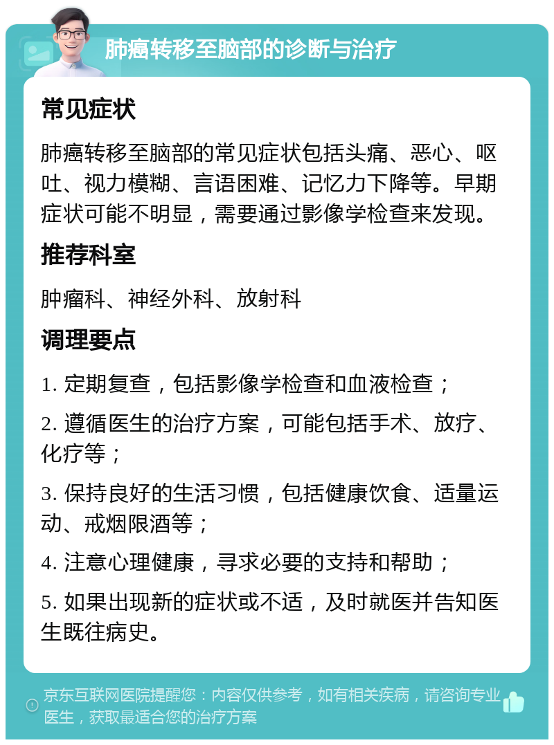 肺癌转移至脑部的诊断与治疗 常见症状 肺癌转移至脑部的常见症状包括头痛、恶心、呕吐、视力模糊、言语困难、记忆力下降等。早期症状可能不明显，需要通过影像学检查来发现。 推荐科室 肿瘤科、神经外科、放射科 调理要点 1. 定期复查，包括影像学检查和血液检查； 2. 遵循医生的治疗方案，可能包括手术、放疗、化疗等； 3. 保持良好的生活习惯，包括健康饮食、适量运动、戒烟限酒等； 4. 注意心理健康，寻求必要的支持和帮助； 5. 如果出现新的症状或不适，及时就医并告知医生既往病史。