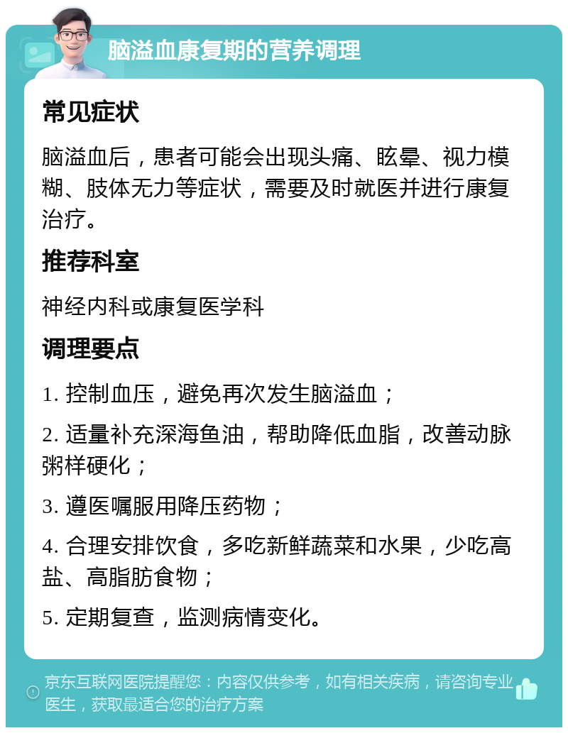 脑溢血康复期的营养调理 常见症状 脑溢血后，患者可能会出现头痛、眩晕、视力模糊、肢体无力等症状，需要及时就医并进行康复治疗。 推荐科室 神经内科或康复医学科 调理要点 1. 控制血压，避免再次发生脑溢血； 2. 适量补充深海鱼油，帮助降低血脂，改善动脉粥样硬化； 3. 遵医嘱服用降压药物； 4. 合理安排饮食，多吃新鲜蔬菜和水果，少吃高盐、高脂肪食物； 5. 定期复查，监测病情变化。