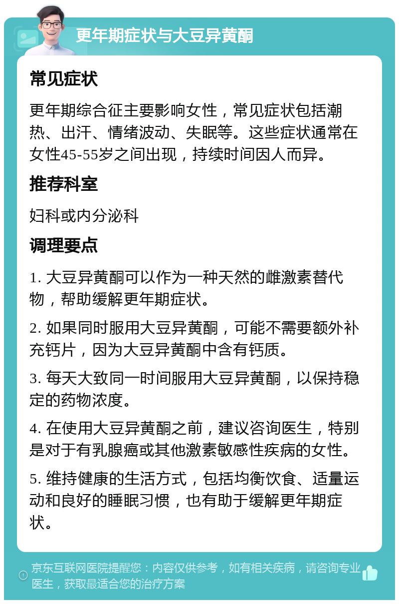 更年期症状与大豆异黄酮 常见症状 更年期综合征主要影响女性，常见症状包括潮热、出汗、情绪波动、失眠等。这些症状通常在女性45-55岁之间出现，持续时间因人而异。 推荐科室 妇科或内分泌科 调理要点 1. 大豆异黄酮可以作为一种天然的雌激素替代物，帮助缓解更年期症状。 2. 如果同时服用大豆异黄酮，可能不需要额外补充钙片，因为大豆异黄酮中含有钙质。 3. 每天大致同一时间服用大豆异黄酮，以保持稳定的药物浓度。 4. 在使用大豆异黄酮之前，建议咨询医生，特别是对于有乳腺癌或其他激素敏感性疾病的女性。 5. 维持健康的生活方式，包括均衡饮食、适量运动和良好的睡眠习惯，也有助于缓解更年期症状。