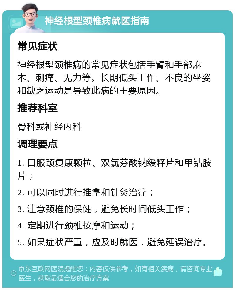 神经根型颈椎病就医指南 常见症状 神经根型颈椎病的常见症状包括手臂和手部麻木、刺痛、无力等。长期低头工作、不良的坐姿和缺乏运动是导致此病的主要原因。 推荐科室 骨科或神经内科 调理要点 1. 口服颈复康颗粒、双氯芬酸钠缓释片和甲钴胺片； 2. 可以同时进行推拿和针灸治疗； 3. 注意颈椎的保健，避免长时间低头工作； 4. 定期进行颈椎按摩和运动； 5. 如果症状严重，应及时就医，避免延误治疗。