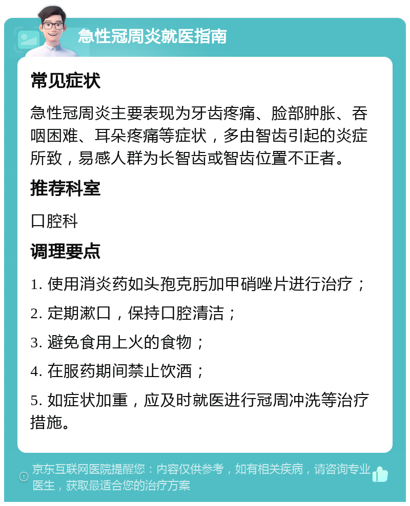 急性冠周炎就医指南 常见症状 急性冠周炎主要表现为牙齿疼痛、脸部肿胀、吞咽困难、耳朵疼痛等症状，多由智齿引起的炎症所致，易感人群为长智齿或智齿位置不正者。 推荐科室 口腔科 调理要点 1. 使用消炎药如头孢克肟加甲硝唑片进行治疗； 2. 定期漱口，保持口腔清洁； 3. 避免食用上火的食物； 4. 在服药期间禁止饮酒； 5. 如症状加重，应及时就医进行冠周冲洗等治疗措施。