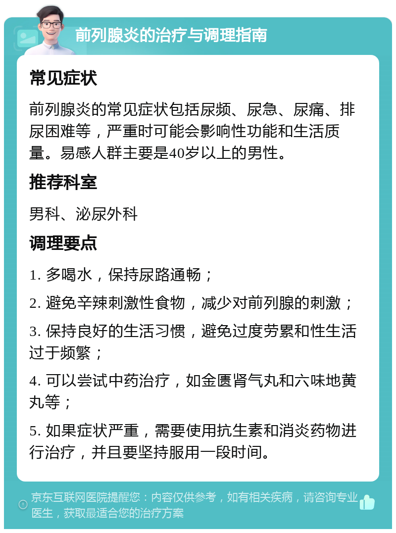 前列腺炎的治疗与调理指南 常见症状 前列腺炎的常见症状包括尿频、尿急、尿痛、排尿困难等，严重时可能会影响性功能和生活质量。易感人群主要是40岁以上的男性。 推荐科室 男科、泌尿外科 调理要点 1. 多喝水，保持尿路通畅； 2. 避免辛辣刺激性食物，减少对前列腺的刺激； 3. 保持良好的生活习惯，避免过度劳累和性生活过于频繁； 4. 可以尝试中药治疗，如金匮肾气丸和六味地黄丸等； 5. 如果症状严重，需要使用抗生素和消炎药物进行治疗，并且要坚持服用一段时间。