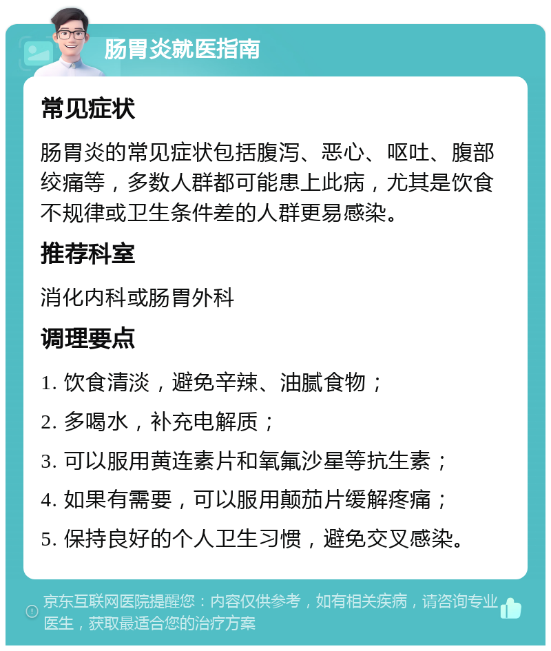 肠胃炎就医指南 常见症状 肠胃炎的常见症状包括腹泻、恶心、呕吐、腹部绞痛等，多数人群都可能患上此病，尤其是饮食不规律或卫生条件差的人群更易感染。 推荐科室 消化内科或肠胃外科 调理要点 1. 饮食清淡，避免辛辣、油腻食物； 2. 多喝水，补充电解质； 3. 可以服用黄连素片和氧氟沙星等抗生素； 4. 如果有需要，可以服用颠茄片缓解疼痛； 5. 保持良好的个人卫生习惯，避免交叉感染。