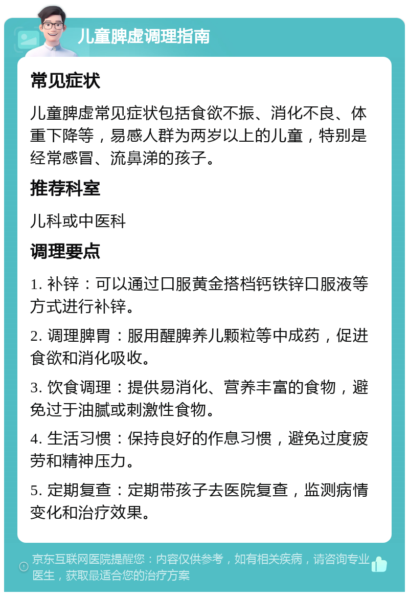 儿童脾虚调理指南 常见症状 儿童脾虚常见症状包括食欲不振、消化不良、体重下降等，易感人群为两岁以上的儿童，特别是经常感冒、流鼻涕的孩子。 推荐科室 儿科或中医科 调理要点 1. 补锌：可以通过口服黄金搭档钙铁锌口服液等方式进行补锌。 2. 调理脾胃：服用醒脾养儿颗粒等中成药，促进食欲和消化吸收。 3. 饮食调理：提供易消化、营养丰富的食物，避免过于油腻或刺激性食物。 4. 生活习惯：保持良好的作息习惯，避免过度疲劳和精神压力。 5. 定期复查：定期带孩子去医院复查，监测病情变化和治疗效果。