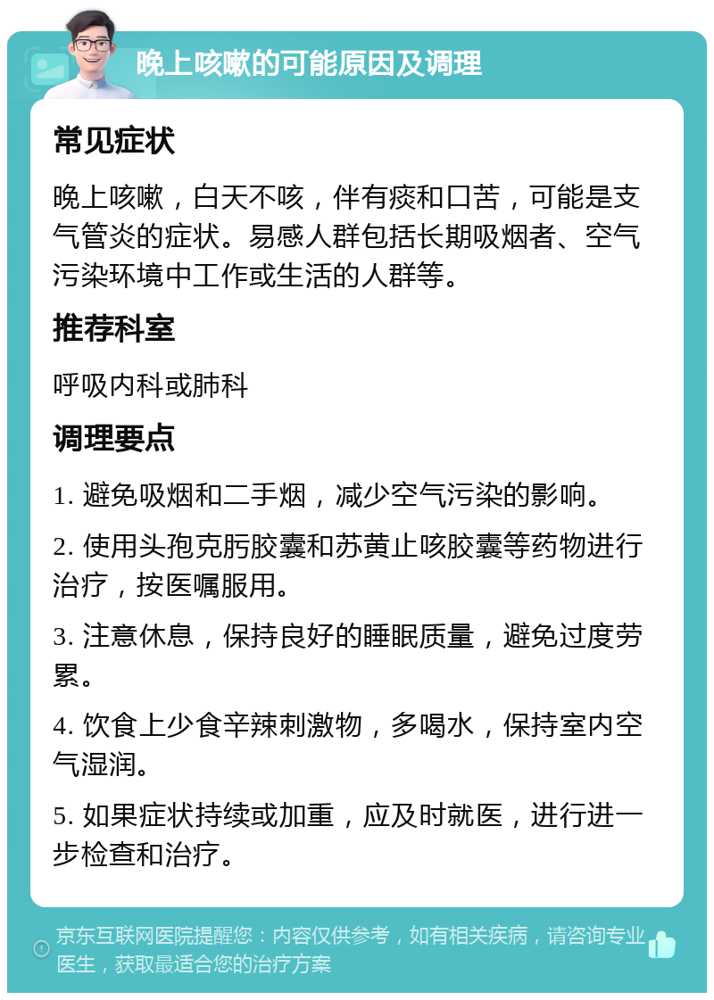 晚上咳嗽的可能原因及调理 常见症状 晚上咳嗽，白天不咳，伴有痰和口苦，可能是支气管炎的症状。易感人群包括长期吸烟者、空气污染环境中工作或生活的人群等。 推荐科室 呼吸内科或肺科 调理要点 1. 避免吸烟和二手烟，减少空气污染的影响。 2. 使用头孢克肟胶囊和苏黄止咳胶囊等药物进行治疗，按医嘱服用。 3. 注意休息，保持良好的睡眠质量，避免过度劳累。 4. 饮食上少食辛辣刺激物，多喝水，保持室内空气湿润。 5. 如果症状持续或加重，应及时就医，进行进一步检查和治疗。