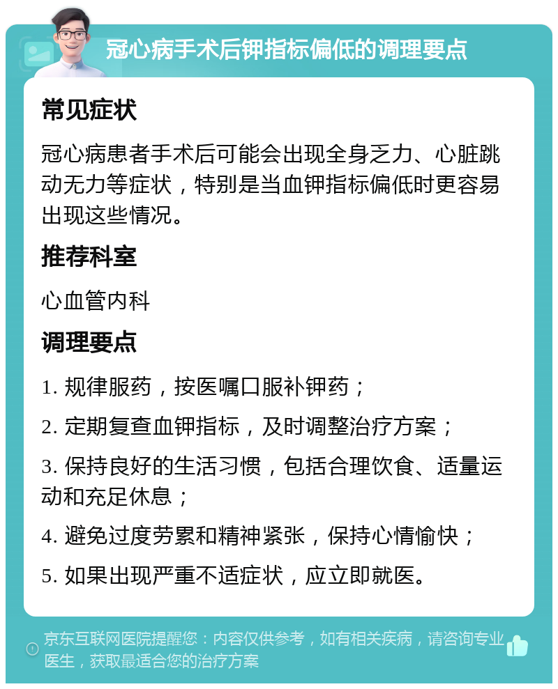 冠心病手术后钾指标偏低的调理要点 常见症状 冠心病患者手术后可能会出现全身乏力、心脏跳动无力等症状，特别是当血钾指标偏低时更容易出现这些情况。 推荐科室 心血管内科 调理要点 1. 规律服药，按医嘱口服补钾药； 2. 定期复查血钾指标，及时调整治疗方案； 3. 保持良好的生活习惯，包括合理饮食、适量运动和充足休息； 4. 避免过度劳累和精神紧张，保持心情愉快； 5. 如果出现严重不适症状，应立即就医。