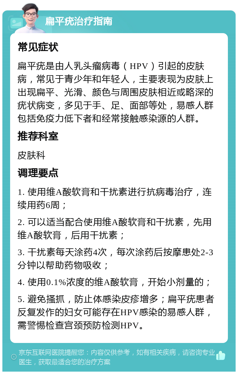 扁平疣治疗指南 常见症状 扁平疣是由人乳头瘤病毒（HPV）引起的皮肤病，常见于青少年和年轻人，主要表现为皮肤上出现扁平、光滑、颜色与周围皮肤相近或略深的疣状病变，多见于手、足、面部等处，易感人群包括免疫力低下者和经常接触感染源的人群。 推荐科室 皮肤科 调理要点 1. 使用维A酸软膏和干扰素进行抗病毒治疗，连续用药6周； 2. 可以适当配合使用维A酸软膏和干扰素，先用维A酸软膏，后用干扰素； 3. 干扰素每天涂药4次，每次涂药后按摩患处2-3分钟以帮助药物吸收； 4. 使用0.1%浓度的维A酸软膏，开始小剂量的； 5. 避免搔抓，防止体感染皮疹增多；扁平疣患者反复发作的妇女可能存在HPV感染的易感人群，需警惕检查宫颈预防检测HPV。