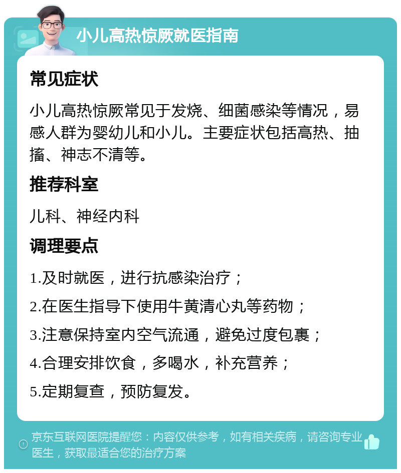 小儿高热惊厥就医指南 常见症状 小儿高热惊厥常见于发烧、细菌感染等情况，易感人群为婴幼儿和小儿。主要症状包括高热、抽搐、神志不清等。 推荐科室 儿科、神经内科 调理要点 1.及时就医，进行抗感染治疗； 2.在医生指导下使用牛黄清心丸等药物； 3.注意保持室内空气流通，避免过度包裹； 4.合理安排饮食，多喝水，补充营养； 5.定期复查，预防复发。