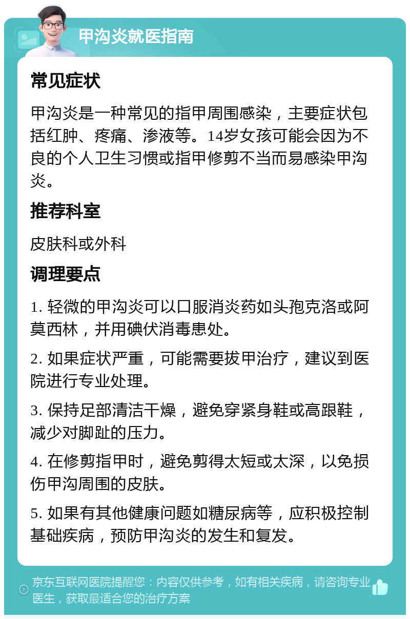 甲沟炎就医指南 常见症状 甲沟炎是一种常见的指甲周围感染，主要症状包括红肿、疼痛、渗液等。14岁女孩可能会因为不良的个人卫生习惯或指甲修剪不当而易感染甲沟炎。 推荐科室 皮肤科或外科 调理要点 1. 轻微的甲沟炎可以口服消炎药如头孢克洛或阿莫西林，并用碘伏消毒患处。 2. 如果症状严重，可能需要拔甲治疗，建议到医院进行专业处理。 3. 保持足部清洁干燥，避免穿紧身鞋或高跟鞋，减少对脚趾的压力。 4. 在修剪指甲时，避免剪得太短或太深，以免损伤甲沟周围的皮肤。 5. 如果有其他健康问题如糖尿病等，应积极控制基础疾病，预防甲沟炎的发生和复发。