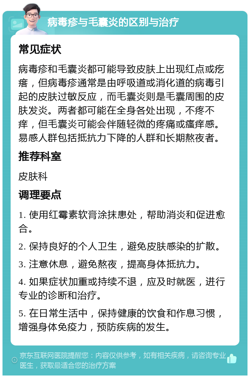 病毒疹与毛囊炎的区别与治疗 常见症状 病毒疹和毛囊炎都可能导致皮肤上出现红点或疙瘩，但病毒疹通常是由呼吸道或消化道的病毒引起的皮肤过敏反应，而毛囊炎则是毛囊周围的皮肤发炎。两者都可能在全身各处出现，不疼不痒，但毛囊炎可能会伴随轻微的疼痛或瘙痒感。易感人群包括抵抗力下降的人群和长期熬夜者。 推荐科室 皮肤科 调理要点 1. 使用红霉素软膏涂抹患处，帮助消炎和促进愈合。 2. 保持良好的个人卫生，避免皮肤感染的扩散。 3. 注意休息，避免熬夜，提高身体抵抗力。 4. 如果症状加重或持续不退，应及时就医，进行专业的诊断和治疗。 5. 在日常生活中，保持健康的饮食和作息习惯，增强身体免疫力，预防疾病的发生。