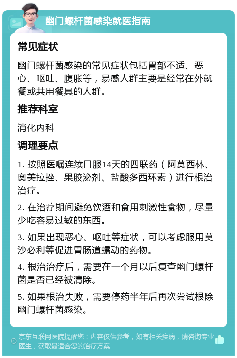 幽门螺杆菌感染就医指南 常见症状 幽门螺杆菌感染的常见症状包括胃部不适、恶心、呕吐、腹胀等，易感人群主要是经常在外就餐或共用餐具的人群。 推荐科室 消化内科 调理要点 1. 按照医嘱连续口服14天的四联药（阿莫西林、奥美拉挫、果胶泌剂、盐酸多西环素）进行根治治疗。 2. 在治疗期间避免饮酒和食用刺激性食物，尽量少吃容易过敏的东西。 3. 如果出现恶心、呕吐等症状，可以考虑服用莫沙必利等促进胃肠道蠕动的药物。 4. 根治治疗后，需要在一个月以后复查幽门螺杆菌是否已经被清除。 5. 如果根治失败，需要停药半年后再次尝试根除幽门螺杆菌感染。