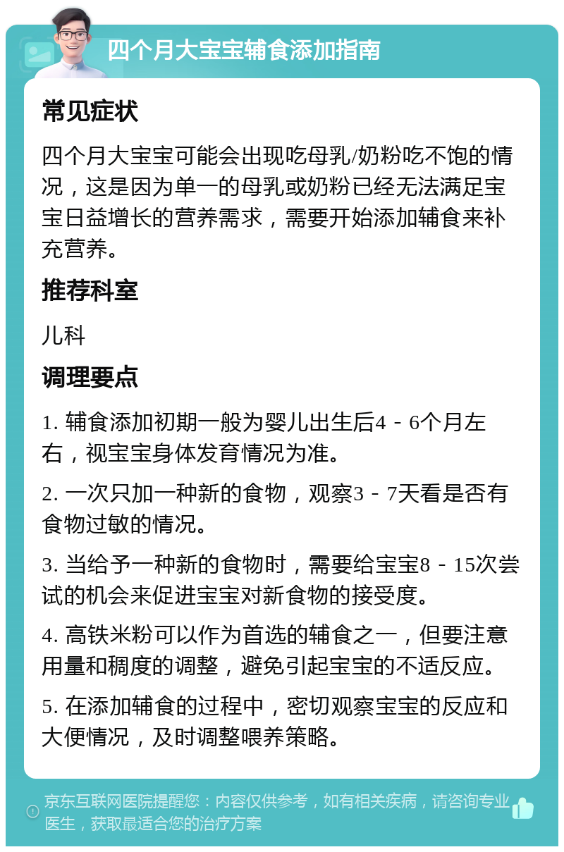 四个月大宝宝辅食添加指南 常见症状 四个月大宝宝可能会出现吃母乳/奶粉吃不饱的情况，这是因为单一的母乳或奶粉已经无法满足宝宝日益增长的营养需求，需要开始添加辅食来补充营养。 推荐科室 儿科 调理要点 1. 辅食添加初期一般为婴儿出生后4－6个月左右，视宝宝身体发育情况为准。 2. 一次只加一种新的食物，观察3－7天看是否有食物过敏的情况。 3. 当给予一种新的食物时，需要给宝宝8－15次尝试的机会来促进宝宝对新食物的接受度。 4. 高铁米粉可以作为首选的辅食之一，但要注意用量和稠度的调整，避免引起宝宝的不适反应。 5. 在添加辅食的过程中，密切观察宝宝的反应和大便情况，及时调整喂养策略。