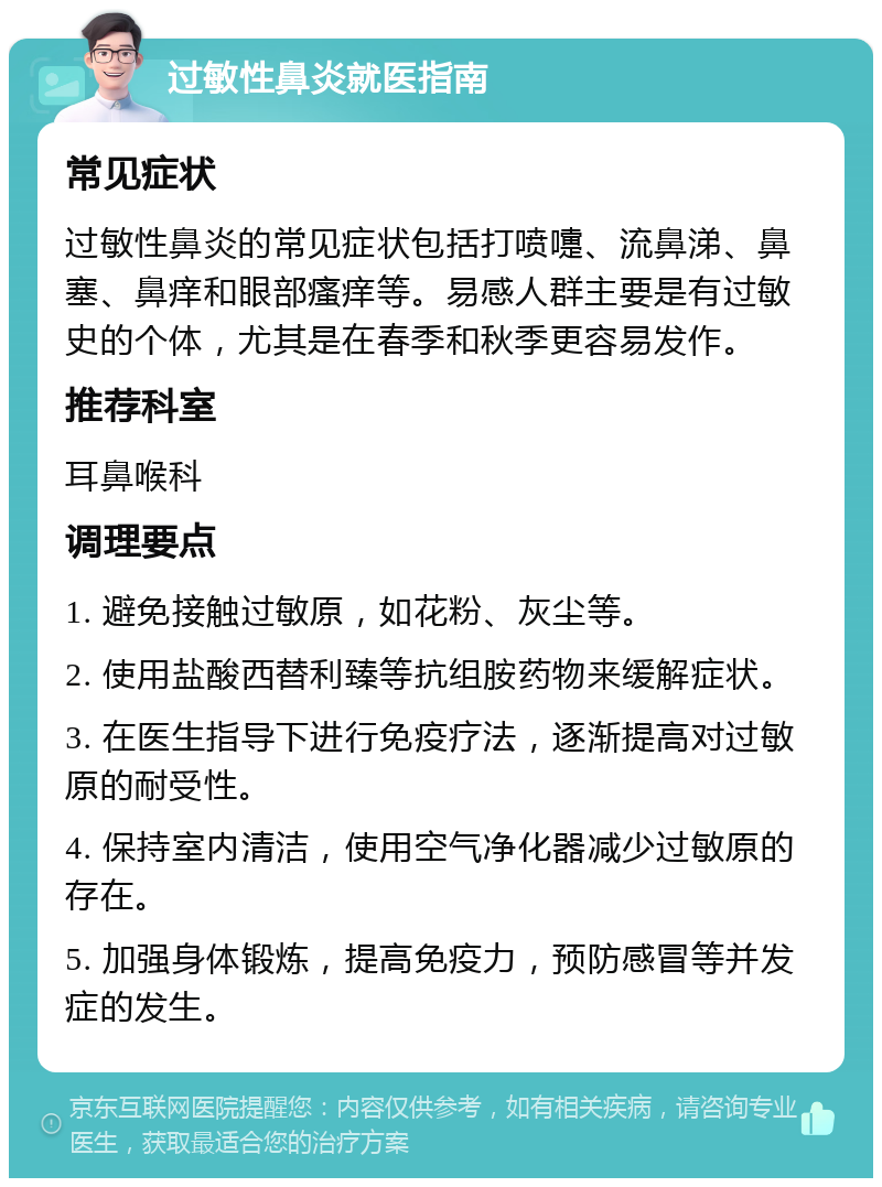 过敏性鼻炎就医指南 常见症状 过敏性鼻炎的常见症状包括打喷嚏、流鼻涕、鼻塞、鼻痒和眼部瘙痒等。易感人群主要是有过敏史的个体，尤其是在春季和秋季更容易发作。 推荐科室 耳鼻喉科 调理要点 1. 避免接触过敏原，如花粉、灰尘等。 2. 使用盐酸西替利臻等抗组胺药物来缓解症状。 3. 在医生指导下进行免疫疗法，逐渐提高对过敏原的耐受性。 4. 保持室内清洁，使用空气净化器减少过敏原的存在。 5. 加强身体锻炼，提高免疫力，预防感冒等并发症的发生。