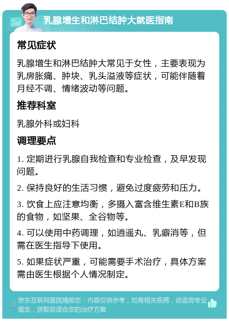 乳腺增生和淋巴结肿大就医指南 常见症状 乳腺增生和淋巴结肿大常见于女性，主要表现为乳房胀痛、肿块、乳头溢液等症状，可能伴随着月经不调、情绪波动等问题。 推荐科室 乳腺外科或妇科 调理要点 1. 定期进行乳腺自我检查和专业检查，及早发现问题。 2. 保持良好的生活习惯，避免过度疲劳和压力。 3. 饮食上应注意均衡，多摄入富含维生素E和B族的食物，如坚果、全谷物等。 4. 可以使用中药调理，如逍遥丸、乳癖消等，但需在医生指导下使用。 5. 如果症状严重，可能需要手术治疗，具体方案需由医生根据个人情况制定。