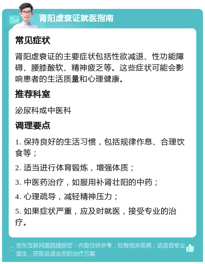 肾阳虚衰证就医指南 常见症状 肾阳虚衰证的主要症状包括性欲减退、性功能障碍、腰膝酸软、精神疲乏等。这些症状可能会影响患者的生活质量和心理健康。 推荐科室 泌尿科或中医科 调理要点 1. 保持良好的生活习惯，包括规律作息、合理饮食等； 2. 适当进行体育锻炼，增强体质； 3. 中医药治疗，如服用补肾壮阳的中药； 4. 心理疏导，减轻精神压力； 5. 如果症状严重，应及时就医，接受专业的治疗。