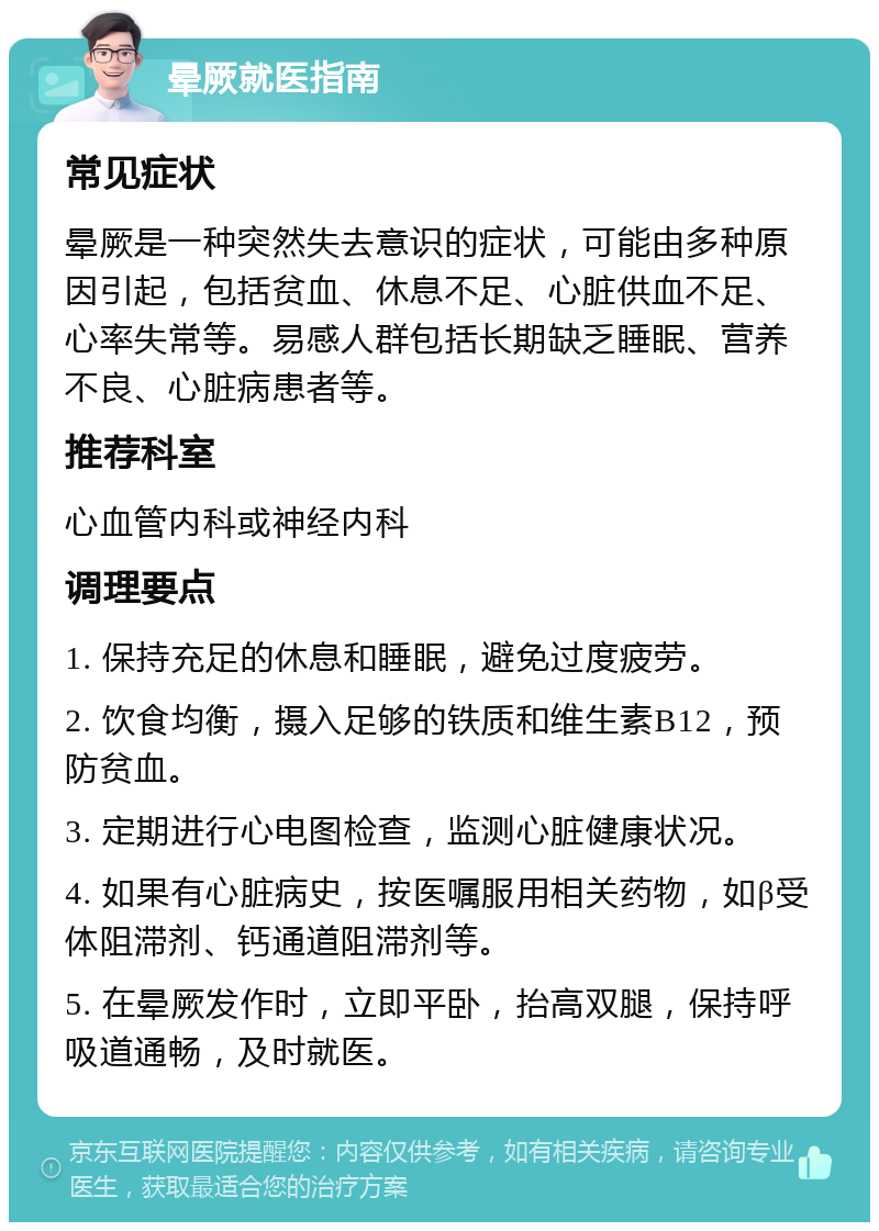 晕厥就医指南 常见症状 晕厥是一种突然失去意识的症状，可能由多种原因引起，包括贫血、休息不足、心脏供血不足、心率失常等。易感人群包括长期缺乏睡眠、营养不良、心脏病患者等。 推荐科室 心血管内科或神经内科 调理要点 1. 保持充足的休息和睡眠，避免过度疲劳。 2. 饮食均衡，摄入足够的铁质和维生素B12，预防贫血。 3. 定期进行心电图检查，监测心脏健康状况。 4. 如果有心脏病史，按医嘱服用相关药物，如β受体阻滞剂、钙通道阻滞剂等。 5. 在晕厥发作时，立即平卧，抬高双腿，保持呼吸道通畅，及时就医。