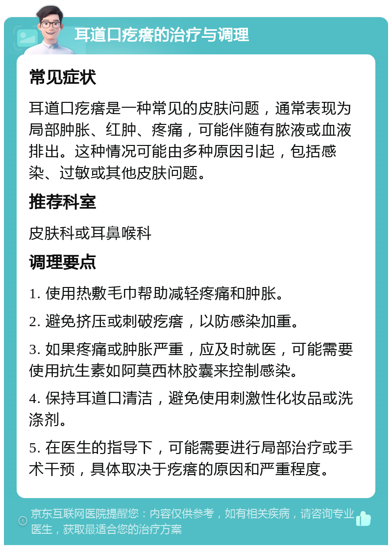 耳道口疙瘩的治疗与调理 常见症状 耳道口疙瘩是一种常见的皮肤问题，通常表现为局部肿胀、红肿、疼痛，可能伴随有脓液或血液排出。这种情况可能由多种原因引起，包括感染、过敏或其他皮肤问题。 推荐科室 皮肤科或耳鼻喉科 调理要点 1. 使用热敷毛巾帮助减轻疼痛和肿胀。 2. 避免挤压或刺破疙瘩，以防感染加重。 3. 如果疼痛或肿胀严重，应及时就医，可能需要使用抗生素如阿莫西林胶囊来控制感染。 4. 保持耳道口清洁，避免使用刺激性化妆品或洗涤剂。 5. 在医生的指导下，可能需要进行局部治疗或手术干预，具体取决于疙瘩的原因和严重程度。