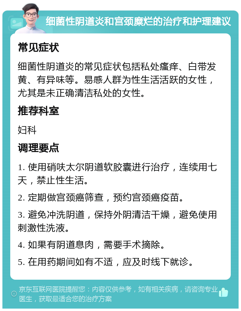 细菌性阴道炎和宫颈糜烂的治疗和护理建议 常见症状 细菌性阴道炎的常见症状包括私处瘙痒、白带发黄、有异味等。易感人群为性生活活跃的女性，尤其是未正确清洁私处的女性。 推荐科室 妇科 调理要点 1. 使用硝呋太尔阴道软胶囊进行治疗，连续用七天，禁止性生活。 2. 定期做宫颈癌筛查，预约宫颈癌疫苗。 3. 避免冲洗阴道，保持外阴清洁干燥，避免使用刺激性洗液。 4. 如果有阴道息肉，需要手术摘除。 5. 在用药期间如有不适，应及时线下就诊。