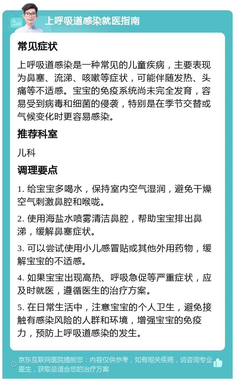 上呼吸道感染就医指南 常见症状 上呼吸道感染是一种常见的儿童疾病，主要表现为鼻塞、流涕、咳嗽等症状，可能伴随发热、头痛等不适感。宝宝的免疫系统尚未完全发育，容易受到病毒和细菌的侵袭，特别是在季节交替或气候变化时更容易感染。 推荐科室 儿科 调理要点 1. 给宝宝多喝水，保持室内空气湿润，避免干燥空气刺激鼻腔和喉咙。 2. 使用海盐水喷雾清洁鼻腔，帮助宝宝排出鼻涕，缓解鼻塞症状。 3. 可以尝试使用小儿感冒贴或其他外用药物，缓解宝宝的不适感。 4. 如果宝宝出现高热、呼吸急促等严重症状，应及时就医，遵循医生的治疗方案。 5. 在日常生活中，注意宝宝的个人卫生，避免接触有感染风险的人群和环境，增强宝宝的免疫力，预防上呼吸道感染的发生。