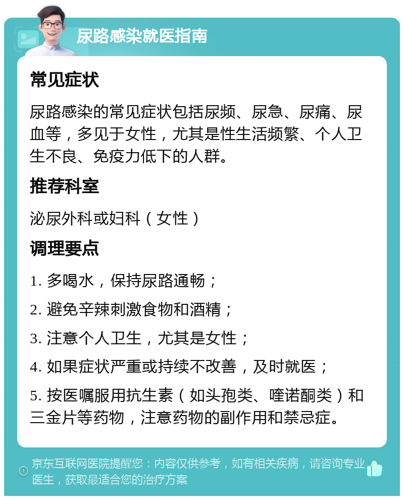 尿路感染就医指南 常见症状 尿路感染的常见症状包括尿频、尿急、尿痛、尿血等，多见于女性，尤其是性生活频繁、个人卫生不良、免疫力低下的人群。 推荐科室 泌尿外科或妇科（女性） 调理要点 1. 多喝水，保持尿路通畅； 2. 避免辛辣刺激食物和酒精； 3. 注意个人卫生，尤其是女性； 4. 如果症状严重或持续不改善，及时就医； 5. 按医嘱服用抗生素（如头孢类、喹诺酮类）和三金片等药物，注意药物的副作用和禁忌症。